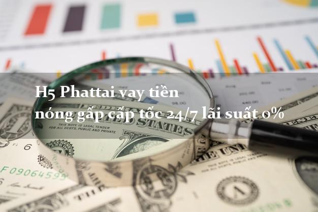 H5 Phattai vay tiền nóng gấp cấp tốc 24/7 lãi suất 0%