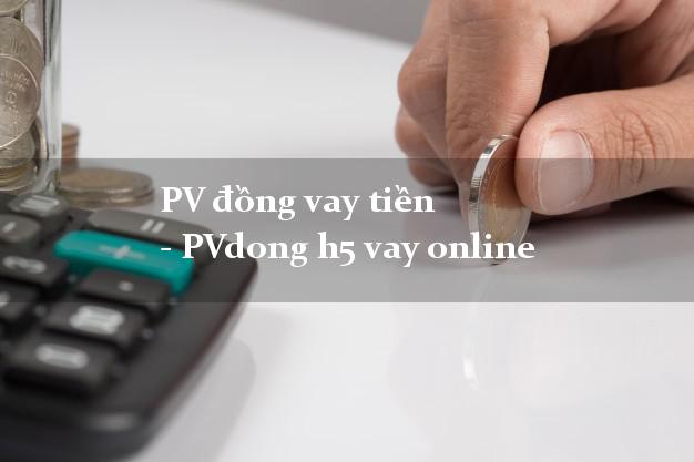 PV đồng vay tiền - PVdong h5 vay online từ 18 tuổi